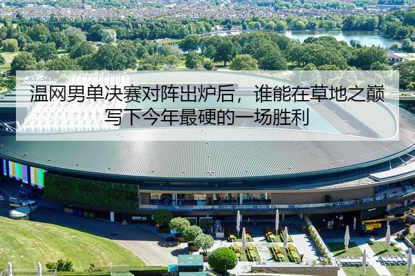 温网男单决赛对阵出炉后，谁能在草地之巅写下今年最硬的一场胜利